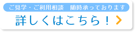 ご見学・ご利用相談　随時承っております　詳しくはこちら